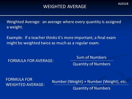 WEIGHTED AVERAGE ALG114 Weighted Average: an average where every quantity is assigned a weight. Example: If a teacher thinks it’s more important, a final.