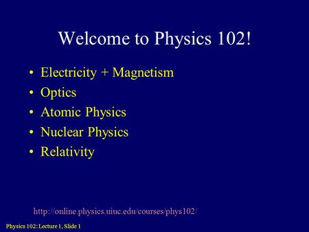 Physics 102: Lecture 1, Slide 1 Welcome to Physics 102! Electricity + Magnetism Optics Atomic Physics Nuclear Physics Relativity