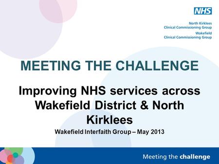 MEETING THE CHALLENGE Improving NHS services across Wakefield District & North Kirklees Wakefield Interfaith Group – May 2013.