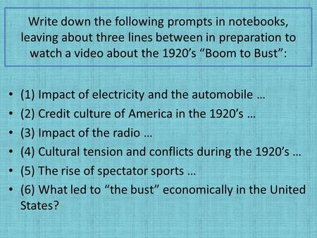 Write down the following prompts in notebooks, leaving about three lines between in preparation to watch a video about the 1920’s “Boom to Bust”: (1) Impact.