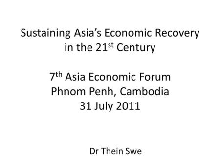 Sustaining Asia’s Economic Recovery in the 21 st Century 7 th Asia Economic Forum Phnom Penh, Cambodia 31 July 2011 Dr Thein Swe.