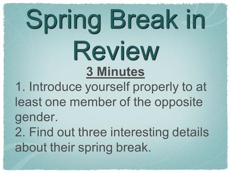 Spring Break in Review 3 Minutes 1. Introduce yourself properly to at least one member of the opposite gender. 2. Find out three interesting details about.