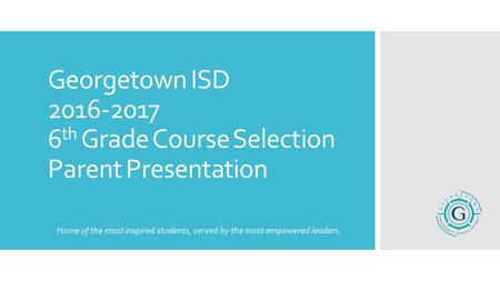 Georgetown ISD 2016-2017 6 th Grade Course Selection Parent Presentation Home of the most inspired students, served by the most empowered leaders.