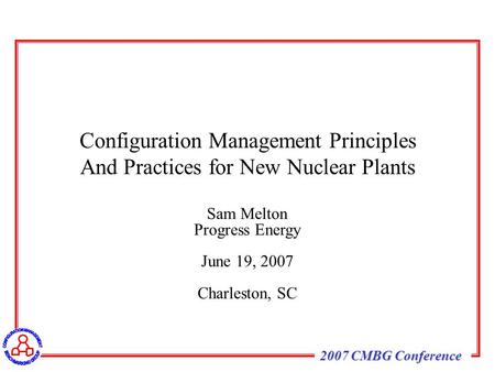 2007 CMBG Conference Sam Melton Progress Energy June 19, 2007 Charleston, SC Configuration Management Principles And Practices for New Nuclear Plants.