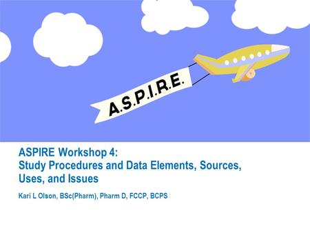 ASPIRE Workshop 4: Study Procedures and Data Elements, Sources, Uses, and Issues Kari L Olson, BSc(Pharm), Pharm D, FCCP, BCPS.