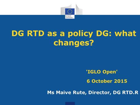 DG RTD as a policy DG: what changes? 'IGLO Open' 6 October 2015 Ms Maive Rute, Director, DG RTD.R.