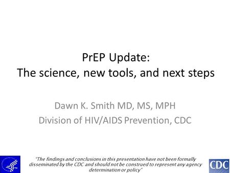 PrEP Update: The science, new tools, and next steps Dawn K. Smith MD, MS, MPH Division of HIV/AIDS Prevention, CDC “The findings and conclusions in this.