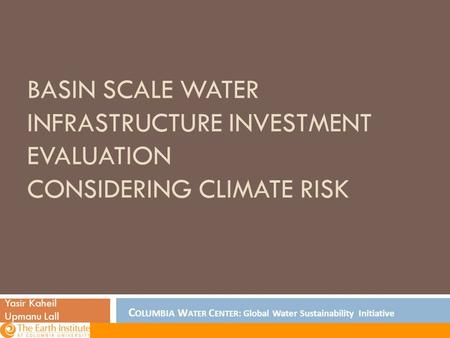 BASIN SCALE WATER INFRASTRUCTURE INVESTMENT EVALUATION CONSIDERING CLIMATE RISK Yasir Kaheil Upmanu Lall C OLUMBIA W ATER C ENTER : Global Water Sustainability.