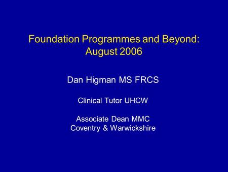 Foundation Programmes and Beyond: August 2006 Dan Higman MS FRCS Clinical Tutor UHCW Associate Dean MMC Coventry & Warwickshire.