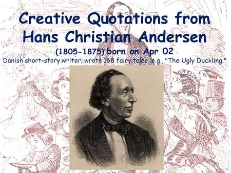 Creative Quotations from Hans Christian Andersen (1805-1875) born on Apr 02 Danish short-story writer; wrote 168 fairy tales, e.g., The Ugly Duckling.