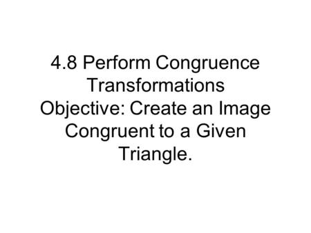 4.8 Perform Congruence Transformations Objective: Create an Image Congruent to a Given Triangle.