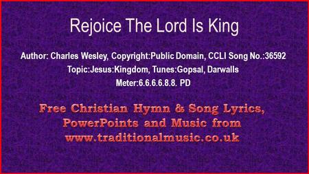 Rejoice The Lord Is King Author: Charles Wesley, Copyright:Public Domain, CCLI Song No.:36592 Topic:Jesus:Kingdom, Tunes:Gopsal, Darwalls Meter:6.6.6.6.8.8.
