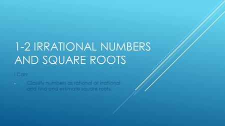 1-2 IRRATIONAL NUMBERS AND SQUARE ROOTS I Can: - Classify numbers as rational or irrational and find and estimate square roots.