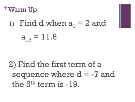 + Warm Up 1) Find d when a 1 = 2 and a 13 = 11.6 2) Find the first term of a sequence where d = -7 and the 5 th term is -19.