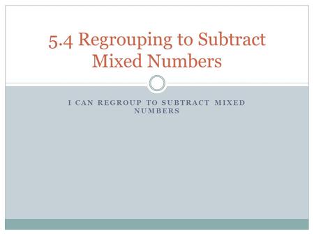 I CAN REGROUP TO SUBTRACT MIXED NUMBERS 5.4 Regrouping to Subtract Mixed Numbers.