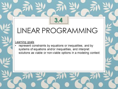 LINEAR PROGRAMMING 3.4 Learning goals represent constraints by equations or inequalities, and by systems of equations and/or inequalities, and interpret.