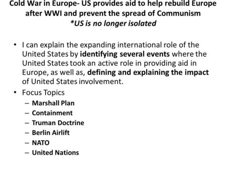 Cold War in Europe- US provides aid to help rebuild Europe after WWI and prevent the spread of Communism *US is no longer isolated I can explain the expanding.