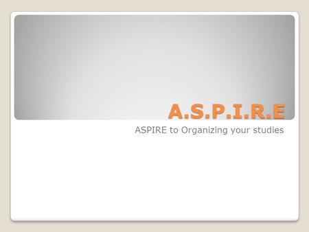 A.S.P.I.R.E ASPIRE to Organizing your studies. ASPIRE A: Approach/attitude/arrange S: Select/survey/study! P: Put aside/piece together I: Inspect/Investigate/inquire.