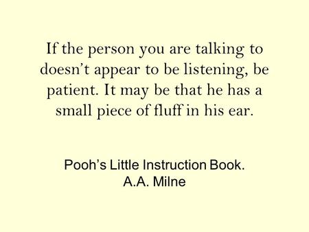 If the person you are talking to doesn’t appear to be listening, be patient. It may be that he has a small piece of fluff in his ear. Pooh’s Little Instruction.