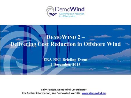 D EMO W IND 2 – Delivering Cost Reduction in Offshore Wind ERA-NET Briefing Event 1 December, 2015 Sally Fenton, DemoWind Co-ordinator For further information,