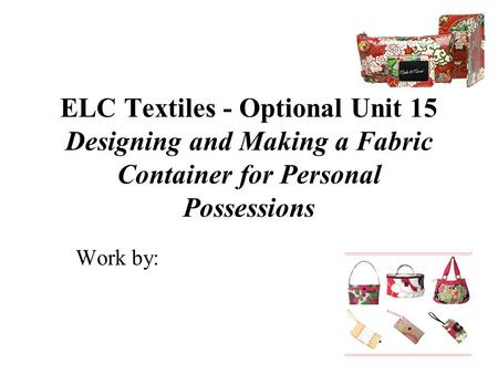 ELC Textiles - Optional Unit 15 Designing and Making a Fabric Container for Personal Possessions Work by: