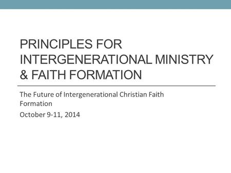 PRINCIPLES FOR INTERGENERATIONAL MINISTRY & FAITH FORMATION The Future of Intergenerational Christian Faith Formation October 9-11, 2014.