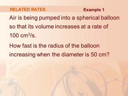 RELATED RATES Example 1 Air is being pumped into a spherical balloon so that its volume increases at a rate of 100 cm3/s. How fast is the radius of the.