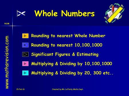 NUM 15-Feb-16Created by Mr. Lafferty Maths Dept. Whole Numbers Multiplying & Dividing by 10,100,1000 www.mathsrevision.com Rounding to nearest 10,100,1000.