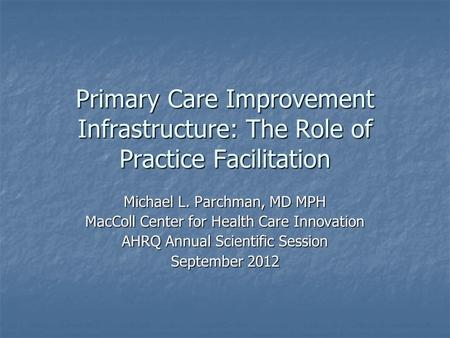 Primary Care Improvement Infrastructure: The Role of Practice Facilitation Michael L. Parchman, MD MPH MacColl Center for Health Care Innovation AHRQ Annual.