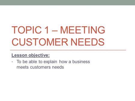 TOPIC 1 – MEETING CUSTOMER NEEDS Lesson objective: To be able to explain how a business meets customers needs.