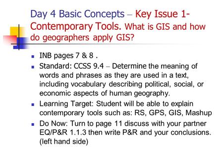 Day 4 Basic Concepts – Key Issue 1- Contemporary Tools. What is GIS and how do geographers apply GIS? INB pages 7 & 8. Standard: CCSS 9.4 – Determine the.
