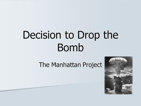 Decision to Drop the Bomb The Manhattan Project. The name given to the top secret project to create an atomic weapon The name given to the top secret.