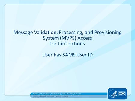 Message Validation, Processing, and Provisioning System (MVPS) Access for Jurisdictions User has SAMS User ID Center for Surveillance, Epidemiology, and.