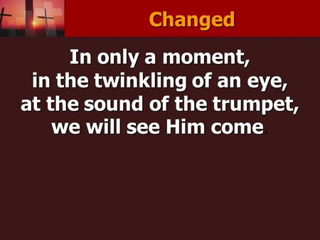 Changed In only a moment, in the twinkling of an eye, at the sound of the trumpet, we will see Him come we will see Him come.