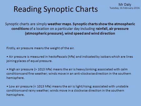 Reading Synoptic Charts Mr Daly Tuesday, 16 February 2016 Synoptic charts are simply weather maps. Synoptic charts show the atmospheric conditions of a.