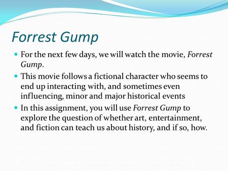 Forrest Gump For the next few days, we will watch the movie, Forrest Gump. This movie follows a fictional character who seems to end up interacting with,
