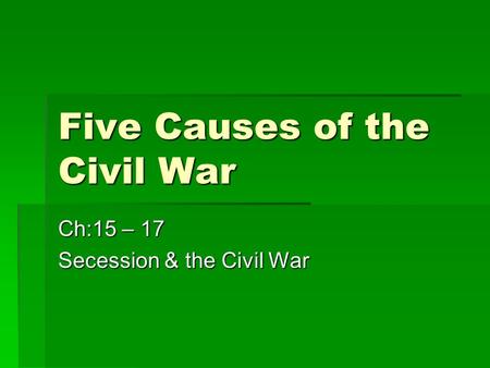 Five Causes of the Civil War Ch:15 – 17 Secession & the Civil War.