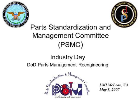 Industry Day DoD Parts Management Reengineering LMI McLean, VA May 8, 2007 Parts Standardization and Management Committee (PSMC )