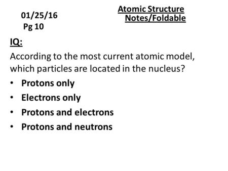 01/25/16 Pg 10 Atomic Structure Notes/Foldable IQ: According to the most current atomic model, which particles are located in the nucleus? Protons only.