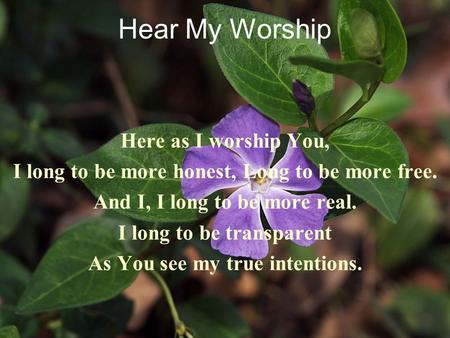 Hear My Worship Here as I worship You, I long to be more honest, Long to be more free. And I, I long to be more real. I long to be transparent As You see.
