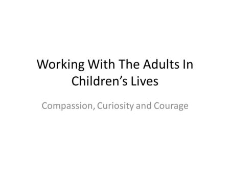 Working With The Adults In Children’s Lives Compassion, Curiosity and Courage.
