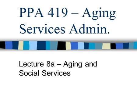 PPA 419 – Aging Services Admin. Lecture 8a – Aging and Social Services.