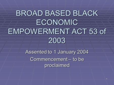 1 BROAD BASED BLACK ECONOMIC EMPOWERMENT ACT 53 of 2003 Assented to 1 January 2004 Commencement – to be proclaimed.