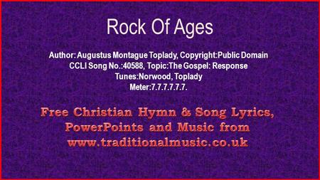 Rock Of Ages Author: Augustus Montague Toplady, Copyright:Public Domain CCLI Song No.:40588, Topic:The Gospel: Response Tunes:Norwood, Toplady Meter:7.7.7.7.7.7.