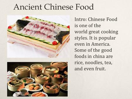Ancient Chinese Food Intro: Chinese Food is one of the world great cooking styles. It is popular even in America. Some of the good foods in china are rice,