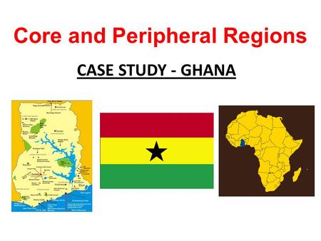 Core and Peripheral Regions CASE STUDY - GHANA. To learn that development is not equal within a country. To learn the characteristics of core and peripheral.