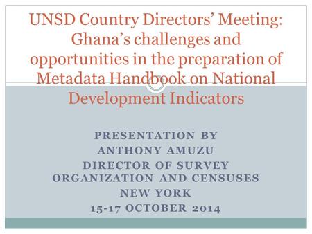 PRESENTATION BY ANTHONY AMUZU DIRECTOR OF SURVEY ORGANIZATION AND CENSUSES NEW YORK 15-17 OCTOBER 2014 UNSD Country Directors’ Meeting: Ghana’s challenges.