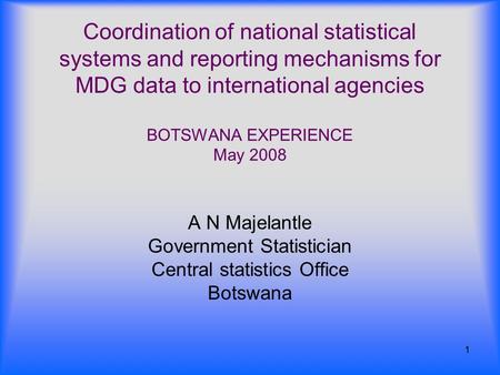 1 Coordination of national statistical systems and reporting mechanisms for MDG data to international agencies BOTSWANA EXPERIENCE May 2008 A N Majelantle.
