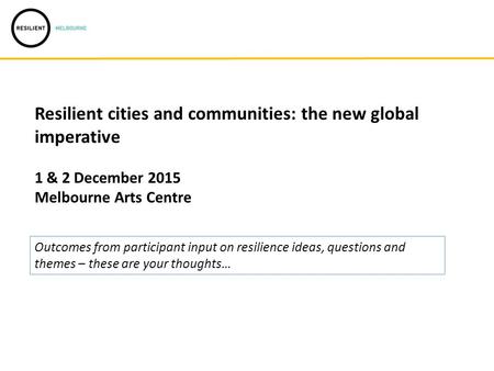 Resilient cities and communities: the new global imperative 1 & 2 December 2015 Melbourne Arts Centre Outcomes from participant input on resilience ideas,