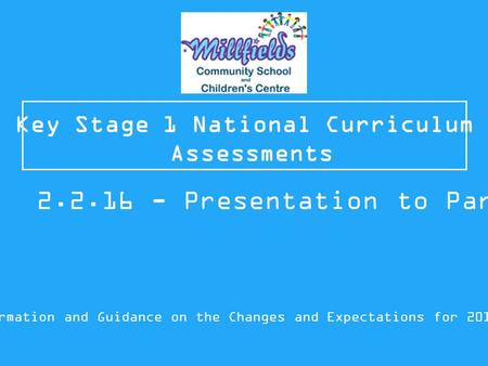 Key Stage 1 National Curriculum Assessments Information and Guidance on the Changes and Expectations for 2015/16 2.2.16 - Presentation to Parents.